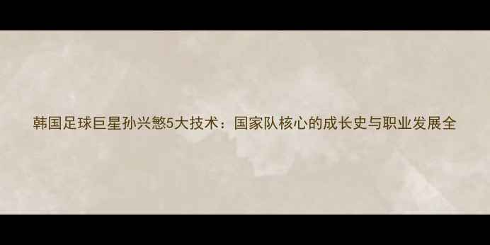 图片 韩国足球巨星孙兴慜5大技术：国家队核心的成长史与职业发展全