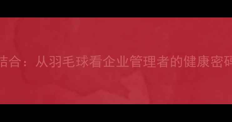 图片 领导力与运动结合：从羽毛球看企业管理者的健康密码与团队凝聚力