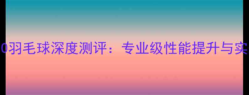 图片 风洞4000羽毛球深度测评：专业级性能提升与实战体验1