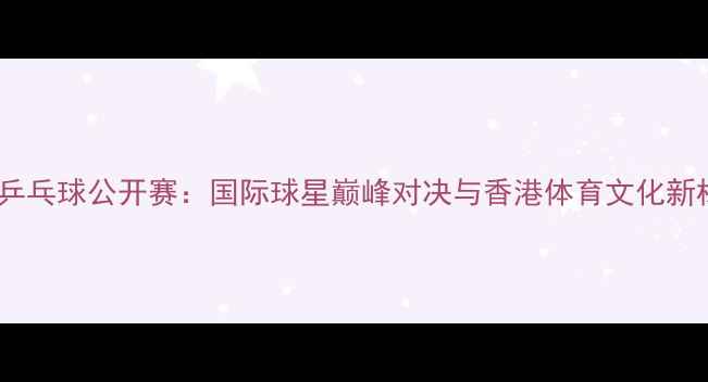 图片 香港乒乓球公开赛：国际球星巅峰对决与香港体育文化新标杆2