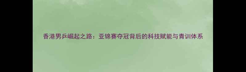 图片 香港男乒崛起之路：亚锦赛夺冠背后的科技赋能与青训体系