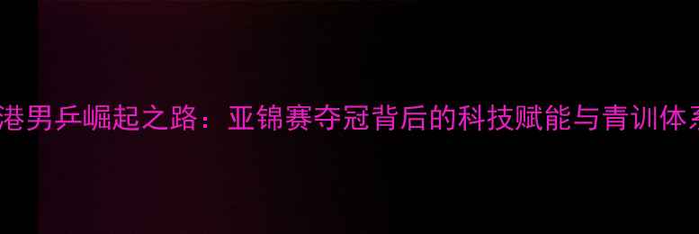 图片 香港男乒崛起之路：亚锦赛夺冠背后的科技赋能与青训体系2