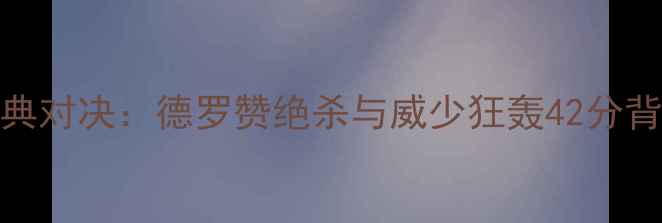 图片 马刺VS雷霆经典对决：德罗赞绝杀与威少狂轰42分背后的战术博弈