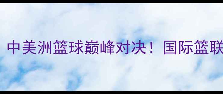 图片 马提尼克vs古巴：中美洲篮球巅峰对决！国际篮联认证赛事全攻略1
