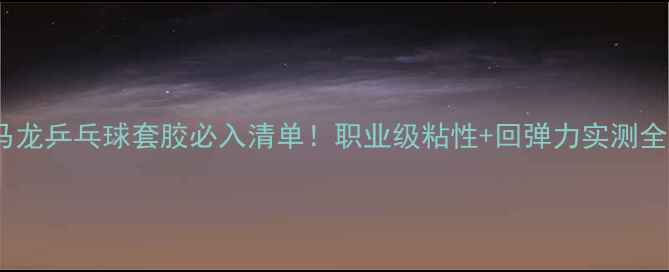 图片 马龙乒乓球套胶必入清单！职业级粘性+回弹力实测全1