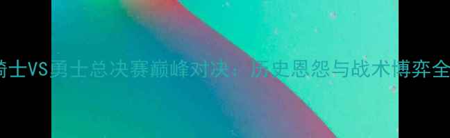 图片 骑士VS勇士总决赛巅峰对决：历史恩怨与战术博弈全2