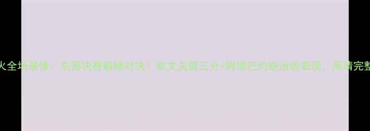 图片 骑士vs热火全场录像：东部决赛巅峰对决！欧文关键三分+阿德巴约统治级表现，高清完整版来了！