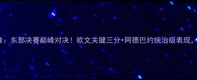 图片 骑士vs热火全场录像：东部决赛巅峰对决！欧文关键三分+阿德巴约统治级表现，高清完整版来了！2