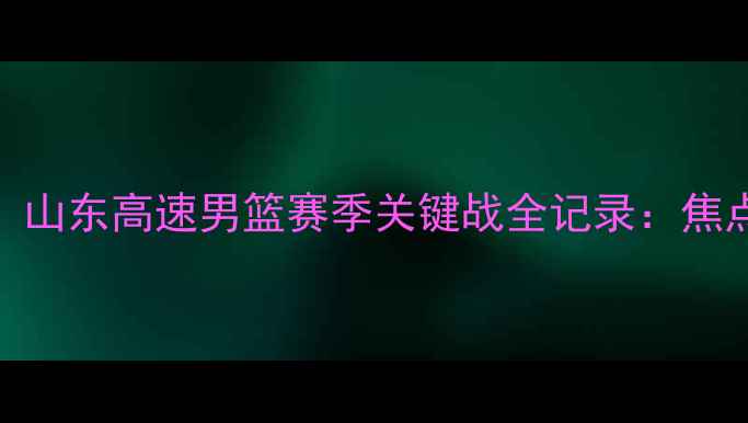 图片 高清回放！山东高速男篮赛季关键战全记录：焦点战役深度