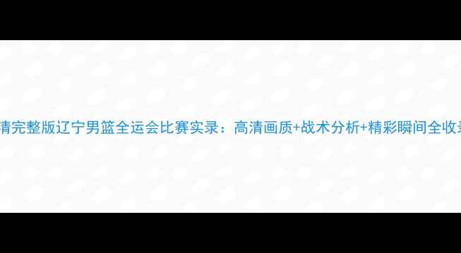 图片 高清完整版辽宁男篮全运会比赛实录：高清画质+战术分析+精彩瞬间全收录1