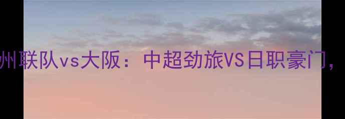 图片 高清直播济州联队vs大阪：中超劲旅VS日职豪门，三大看点！