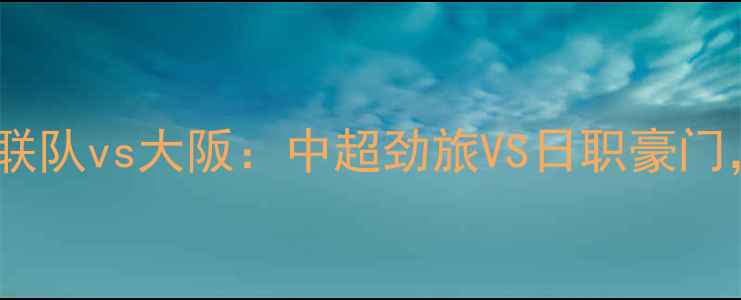 图片 高清直播济州联队vs大阪：中超劲旅VS日职豪门，三大看点！2