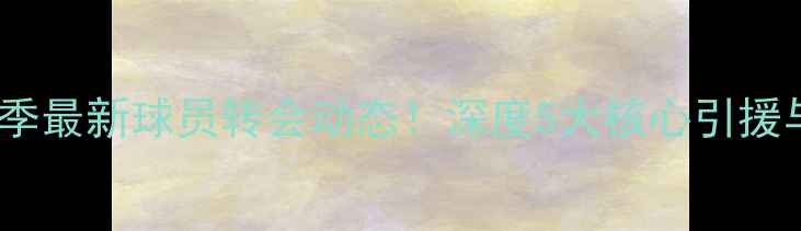 图片 鲁能泰山赛季最新球员转会动态！深度5大核心引援与战术调整1