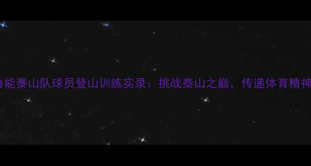 图片 鲁能泰山队球员登山训练实录：挑战泰山之巅，传递体育精神1