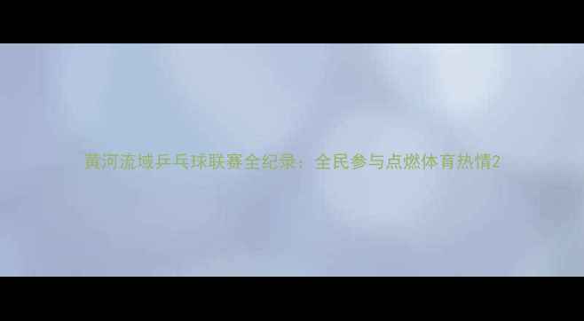 图片 黄河流域乒乓球联赛全纪录：全民参与点燃体育热情2