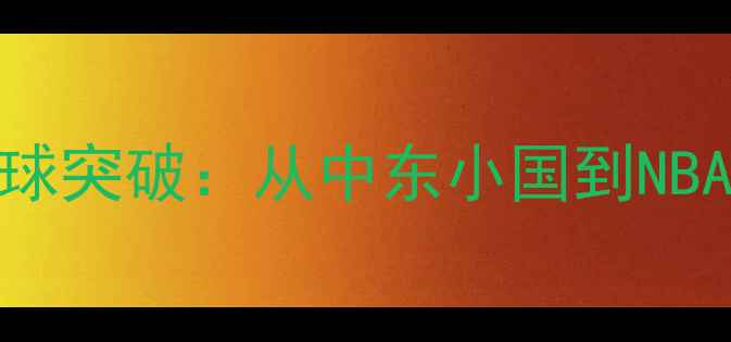 图片 黎巴嫩篮球的全球突破：从中东小国到NBA舞台的传奇之旅