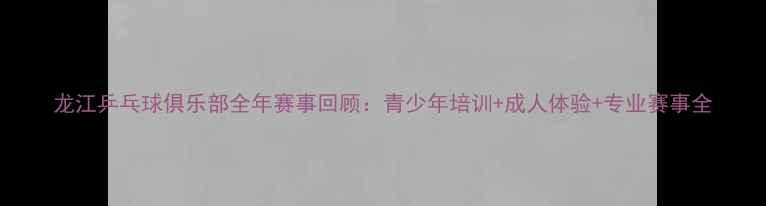 图片 龙江乒乓球俱乐部全年赛事回顾：青少年培训+成人体验+专业赛事全
