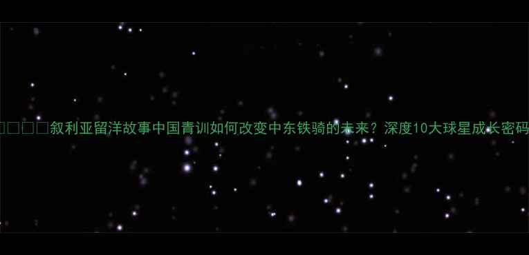 图片 🌍🇨🇳🇸🇦叙利亚留洋故事中国青训如何改变中东铁骑的未来？深度10大球星成长密码！2