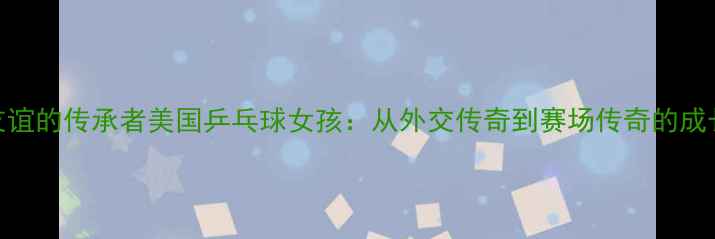 图片 🌟中美友谊的传承者美国乒乓球女孩：从外交传奇到赛场传奇的成长故事💫