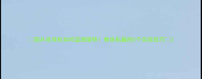 图片 🌟国乒发球机如何监测旋转！教练私藏的5个实战技巧🌟2