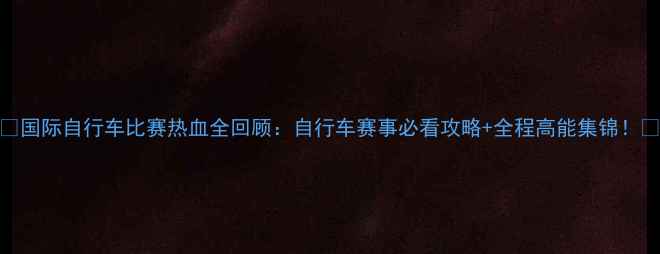 图片 🌟国际自行车比赛热血全回顾：自行车赛事必看攻略+全程高能集锦！🌟