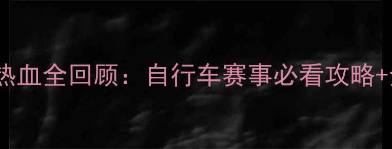 图片 🌟国际自行车比赛热血全回顾：自行车赛事必看攻略+全程高能集锦！🌟2