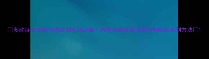 图片 🌟多动症女孩如何通过羽毛球逆袭？科学训练改善注意力缺陷的亲测方法🌟1