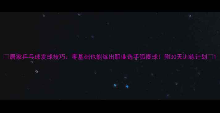 图片 🌟居家乒乓球发球技巧：零基础也能练出职业选手弧圈球！附30天训练计划🌟1
