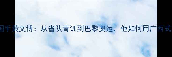 图片 🌟广西籍乒乓球国手黄文博：从省队青训到巴黎奥运，他如何用广西式打法征服世界🌟1