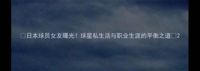 图片 🌟日本球员女友曝光！球星私生活与职业生涯的平衡之道✨2