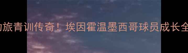 图片 🌟荷甲劲旅青训传奇！埃因霍温墨西哥球员成长全记录🌟2