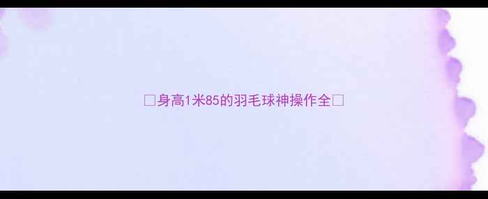 图片 🌟身高1米85的羽毛球神操作全🌟