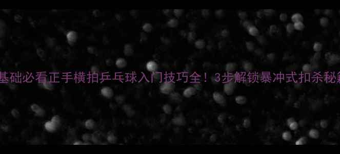 图片 🎾零基础必看正手横拍乒乓球入门技巧全！3步解锁暴冲式扣杀秘籍💥1