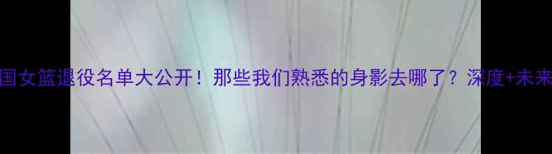 图片 🏀中国女篮退役名单大公开！那些我们熟悉的身影去哪了？深度+未来展望