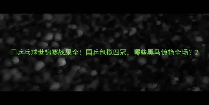 图片 🏆乒乓球世锦赛战果全！国乒包揽四冠，哪些黑马惊艳全场？2