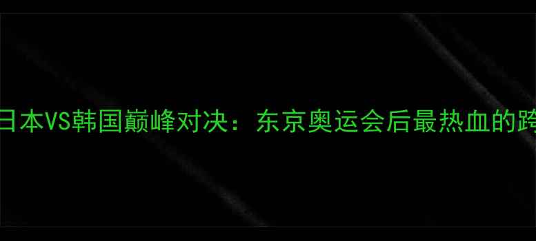 图片 🏆乒乓球日本VS韩国巅峰对决：东京奥运会后最热血的跨国对决全