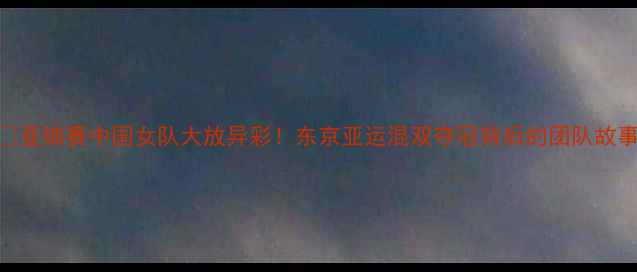 图片 🏆亚锦赛中国女队大放异彩！东京亚运混双夺冠背后的团队故事