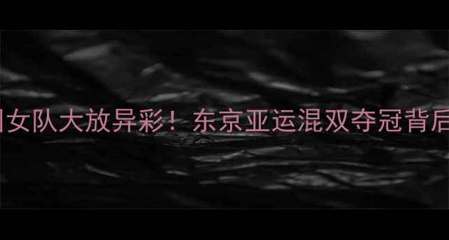 图片 🏆亚锦赛中国女队大放异彩！东京亚运混双夺冠背后的团队故事1