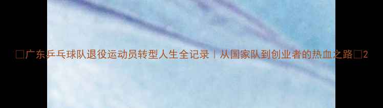 图片 🏆广东乒乓球队退役运动员转型人生全记录｜从国家队到创业者的热血之路🔥2