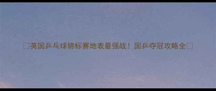 图片 🏆英国乒乓球锦标赛地表最强战！国乒夺冠攻略全🔥