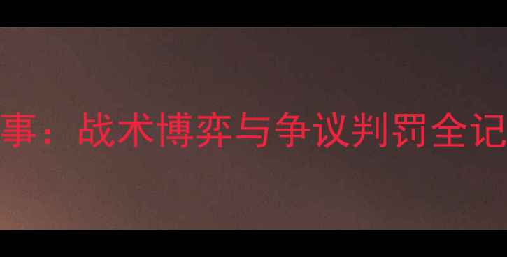 图片 🏆董路深度拆解赛季中超赛事：战术博弈与争议判罚全记录（附董路经典语录合集）