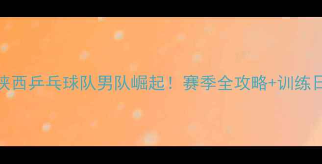 图片 🏆陕西乒乓球队男队崛起！赛季全攻略+训练日常