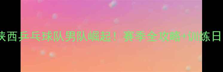 图片 🏆陕西乒乓球队男队崛起！赛季全攻略+训练日常2