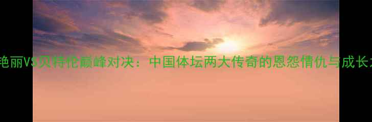 图片 🏆龚艳丽VS贝特伦巅峰对决：中国体坛两大传奇的恩怨情仇与成长之路1