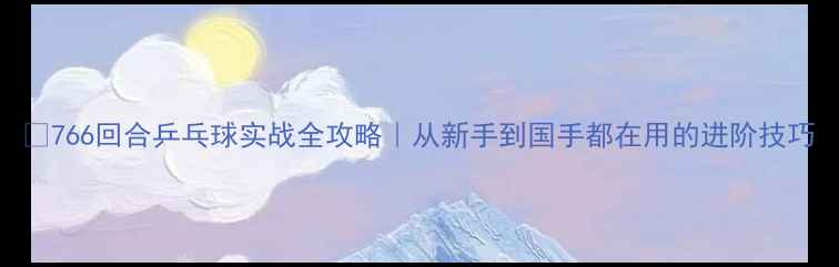 图片 🏓766回合乒乓球实战全攻略｜从新手到国手都在用的进阶技巧