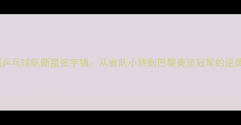 图片 🏓中国乒乓球队新星张宇镇：从省队小将到巴黎奥运冠军的逆袭之路1