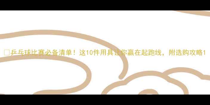 图片 🏓乒乓球比赛必备清单！这10件用具让你赢在起跑线，附选购攻略1