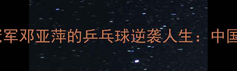 图片 🏓从天才少女到奥运冠军邓亚萍的乒乓球逆袭人生：中国女乒传奇的成长密码2