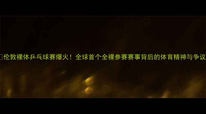 图片 🏓伦敦裸体乒乓球赛爆火！全球首个全裸参赛赛事背后的体育精神与争议2