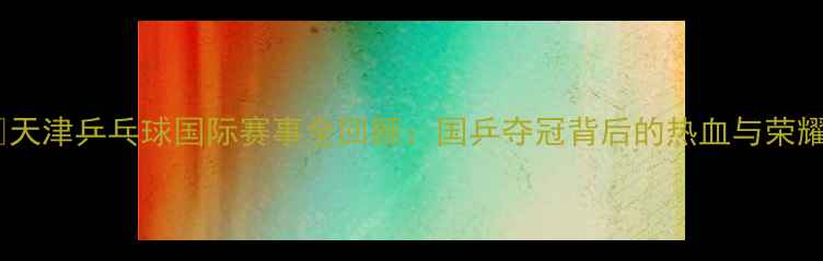 图片 🏓天津乒乓球国际赛事全回顾：国乒夺冠背后的热血与荣耀2